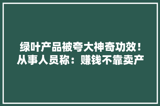 绿叶产品被夸大神奇功效！从事人员称：赚钱不靠卖产品而靠拉会员
