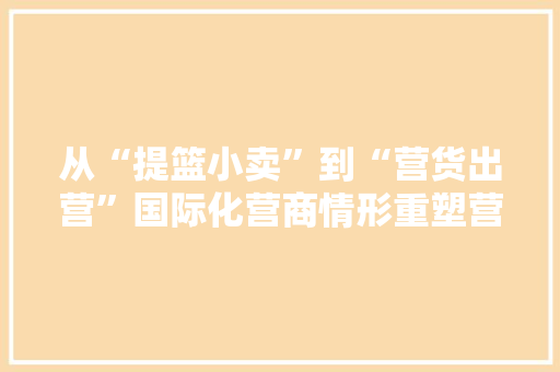 从“提篮小卖”到“营货出营”国际化营商情形重塑营口农业“产区品牌”