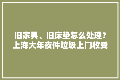 旧家具、旧床垫怎么处理？上海大年夜件垃圾上门收受接收营业运营了手机就可预约太方便了！ 旧家具、旧床垫怎么处理？上海大年夜件垃圾上门收受接收营业运营了手机就可预约太方便了！ 智能科技