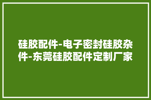 硅胶配件-电子密封硅胶杂件-东莞硅胶配件定制厂家「含电话」