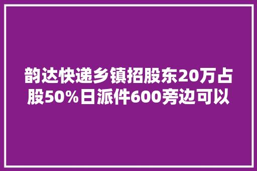 韵达快递乡镇招股东20万占股50%日派件600旁边可以入股吗？ 韵达快递乡镇招股东20万占股50%日派件600旁边可以入股吗？ 互联通信