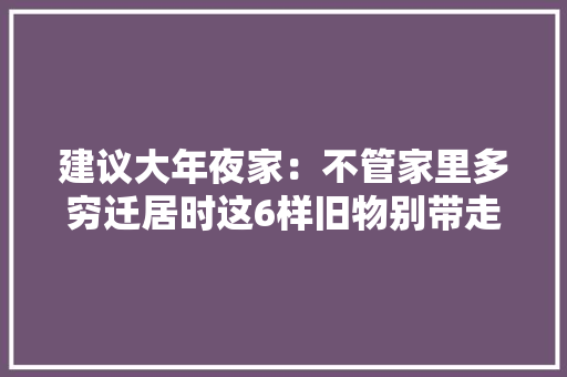 建议大年夜家：不管家里多穷迁居时这6样旧物别带走很多人都不懂