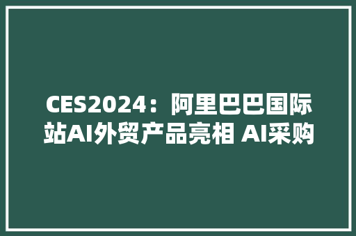 CES2024：阿里巴巴国际站AI外贸产品亮相 AI采购助手将上线新功能