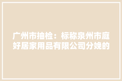 广州市抽检：标称泉州市庭好居家用品有限公司分娩的电动车雨披不合格