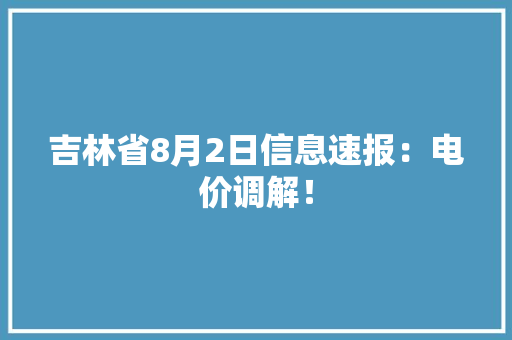 吉林省8月2日信息速报：电价调解！