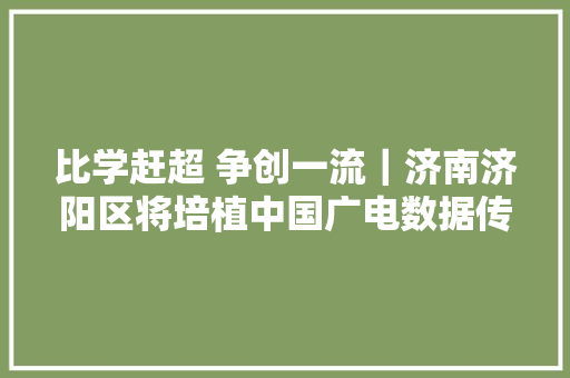 比学赶超 争创一流｜济南济阳区将培植中国广电数据传输存储北方节点 带动就业4000余人