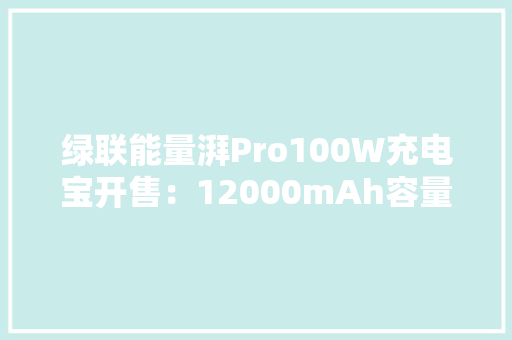 绿联能量湃Pro100W充电宝开售：12000mAh容量限时到手169元