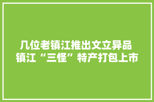 几位老镇江推出文立异品 镇江“三怪”特产打包上市 几位老镇江推出文立异品 镇江“三怪”特产打包上市 智能科技