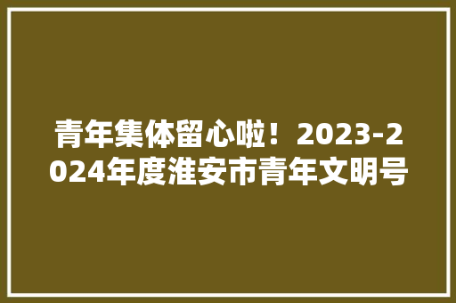 青年集体留心啦！2023-2024年度淮安市青年文明号开始立案啦！ 青年集体留心啦！2023-2024年度淮安市青年文明号开始立案啦！ 互联通信
