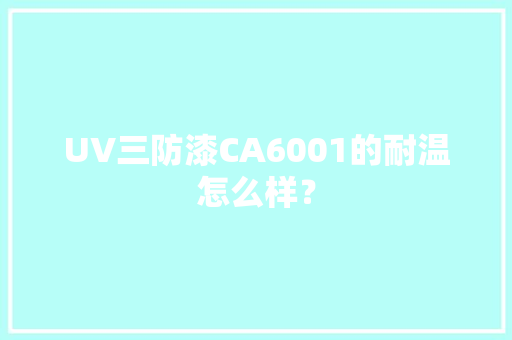 UV三防漆CA6001的耐温怎么样？ UV三防漆CA6001的耐温怎么样？ 互联通信