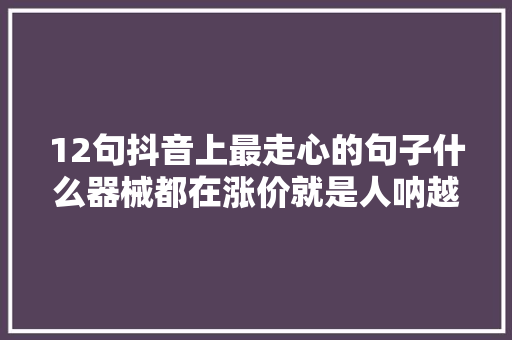 12句抖音上最走心的句子什么器械都在涨价就是人呐越来越…