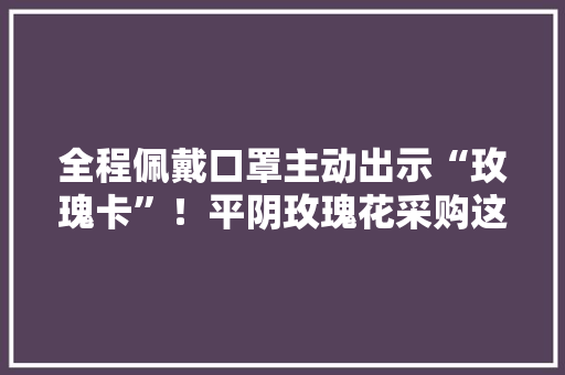 全程佩戴口罩主动出示“玫瑰卡”！平阴玫瑰花采购这样做
