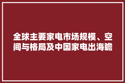 全球主要家电市场规模、空间与格局及中国家电出海瞻望 全球主要家电市场规模、空间与格局及中国家电出海瞻望 互联通信