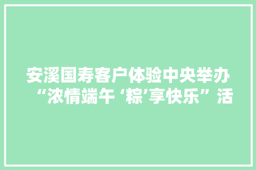 安溪国寿客户体验中央举办“浓情端午 ‘粽’享快乐”活动