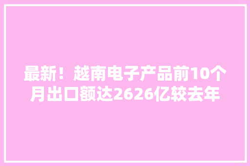 最新！越南电子产品前10个月出口额达2626亿较去年同期上涨13%