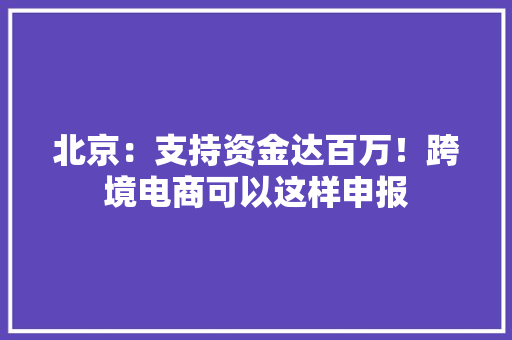 北京：支持资金达百万！跨境电商可以这样申报 北京：支持资金达百万！跨境电商可以这样申报 互联通信