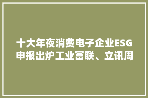 十大年夜消费电子企业ESG申报出炉工业富联、立讯周详温室气体排放量超百万吨 | ESG信披洞察 智能科技
