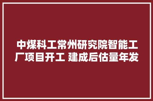 中煤科工常州研究院智能工厂项目开工 建成后估量年发卖15亿元