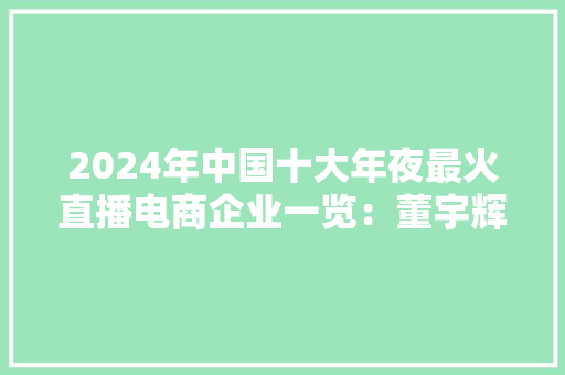 2024年中国十大年夜最火直播电商企业一览：董宇辉走后东方甄选直播间画风变了