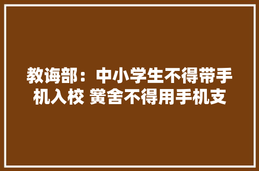 教诲部：中小学生不得带手机入校 黉舍不得用手机支配功课