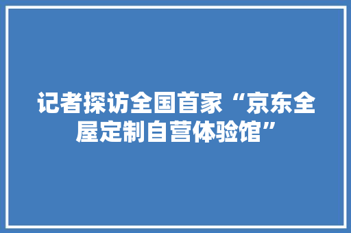 记者探访全国首家“京东全屋定制自营体验馆” 记者探访全国首家“京东全屋定制自营体验馆” 智能家居