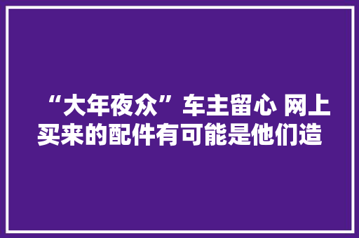 “大年夜众”车主留心 网上买来的配件有可能是他们造的 “大年夜众”车主留心 网上买来的配件有可能是他们造的 人工智能