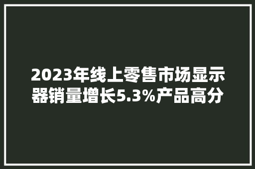 2023年线上零售市场显示器销量增长5.3%产品高分高刷进级明显 2023年线上零售市场显示器销量增长5.3%产品高分高刷进级明显 人工智能