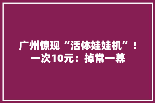 广州惊现“活体娃娃机”！一次10元：掉常一幕 广州惊现“活体娃娃机”！一次10元：掉常一幕 人工智能
