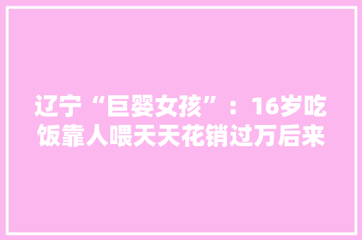 辽宁“巨婴女孩”：16岁吃饭靠人喂天天花销过万后来咋样了？ 辽宁“巨婴女孩”：16岁吃饭靠人喂天天花销过万后来咋样了？ 互联通信
