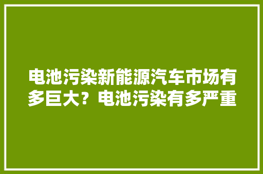 电池污染新能源汽车市场有多巨大？电池污染有多严重？ 电池污染新能源汽车市场有多巨大？电池污染有多严重？ 人工智能