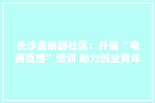 长沙金泰路社区：开展“电商直播”培训 助力创业青年“带货”新模式