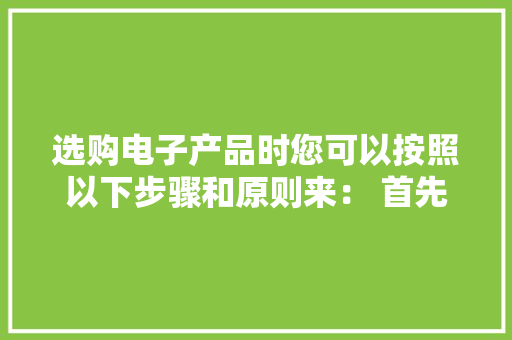 选购电子产品时您可以按照以下步骤和原则来： 首先
