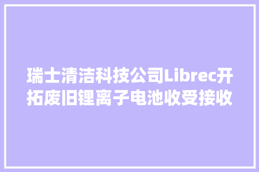 瑞士清洁科技公司Librec开拓废旧锂离子电池收受接收技能可收受接收电池90%的原材料 | 瑞士立异100强