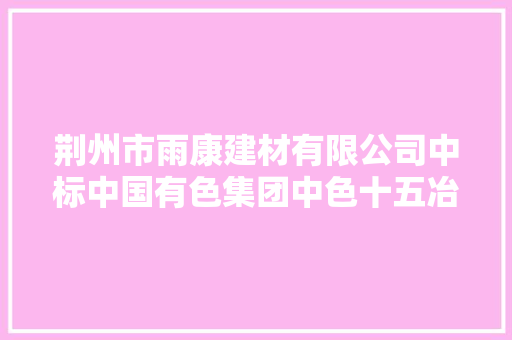 荆州市雨康建材有限公司中标中国有色集团中色十五冶武汉公司钢材集中采购 荆州市雨康建材有限公司中标中国有色集团中色十五冶武汉公司钢材集中采购 智能科技