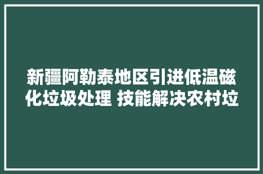 新疆阿勒泰地区引进低温磁化垃圾处理 技能解决农村垃圾处理难题 新疆阿勒泰地区引进低温磁化垃圾处理 技能解决农村垃圾处理难题 互联通信