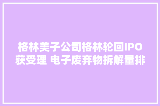 格林美子公司格林轮回IPO获受理 电子废弃物拆解量排行业前三
