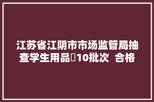 江苏省江阴市市场监管局抽查学生用品​10批次  合格10批次