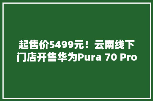 起售价5499元！云南线下门店开售华为Pura 70 Pro+与Pura 70