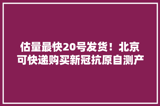 估量最快20号发货！北京可快递购买新冠抗原自测产品