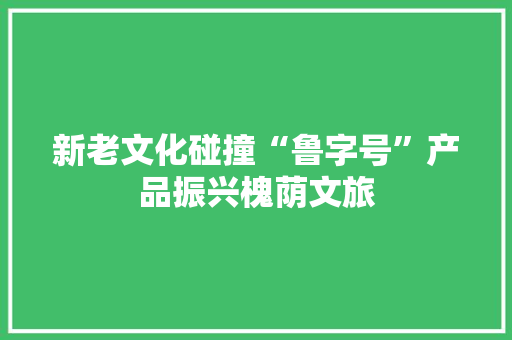 新老文化碰撞“鲁字号”产品振兴槐荫文旅 新老文化碰撞“鲁字号”产品振兴槐荫文旅 互联通信