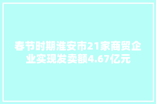 春节时期淮安市21家商贸企业实现发卖额4.67亿元