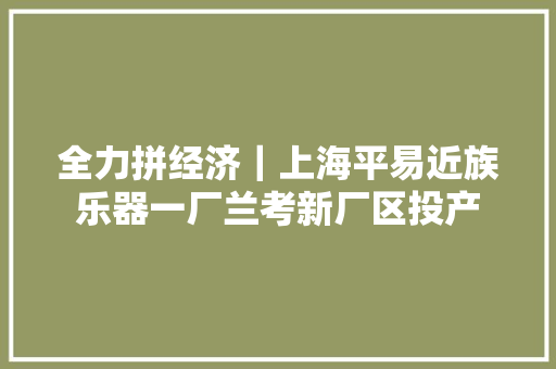全力拼经济｜上海平易近族乐器一厂兰考新厂区投产 全力拼经济｜上海平易近族乐器一厂兰考新厂区投产 智能科技