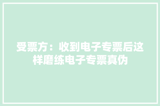 受票方：收到电子专票后这样磨练电子专票真伪 受票方：收到电子专票后这样磨练电子专票真伪 人工智能