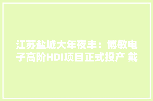 江苏盐城大年夜丰：博敏电子高阶HDI项目正式投产 戴勇徐缓出席活动并致辞