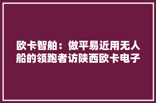 欧卡智舶：做平易近用无人船的领跑者访陕西欧卡电子智能科技有限公司首创人、董事长朱健楠