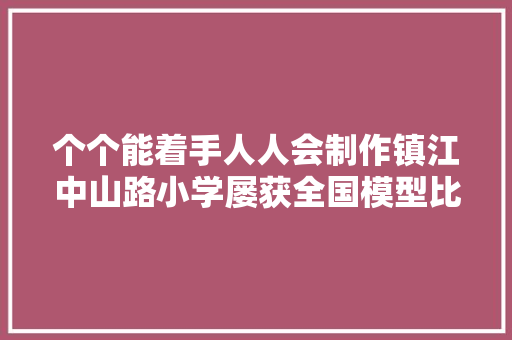 个个能着手人人会制作镇江中山路小学屡获全国模型比赛大年夜奖