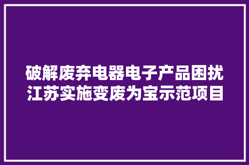 破解废弃电器电子产品困扰江苏实施变废为宝示范项目 拆解再运用绿色轮回“转”起来 破解废弃电器电子产品困扰江苏实施变废为宝示范项目 拆解再运用绿色轮回“转”起来 智能科技