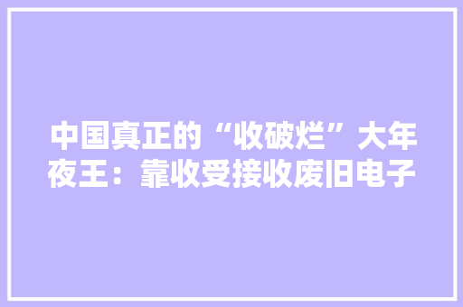中国真正的“收破烂”大年夜王：靠收受接收废旧电子垃圾月入跨越10亿 中国真正的“收破烂”大年夜王：靠收受接收废旧电子垃圾月入跨越10亿 互联通信