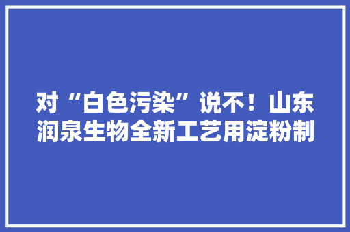 对“白色污染”说不！山东润泉生物全新工艺用淀粉制作塑料 对“白色污染”说不！山东润泉生物全新工艺用淀粉制作塑料 互联通信