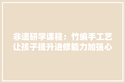 非遗研学课程：竹编手工艺让孩子提升进修能力加强心理实质 非遗研学课程：竹编手工艺让孩子提升进修能力加强心理实质 智能家居
